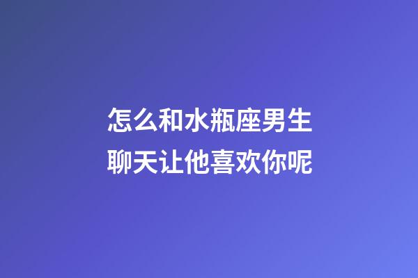 怎么和水瓶座男生聊天让他喜欢你呢-第1张-星座运势-玄机派
