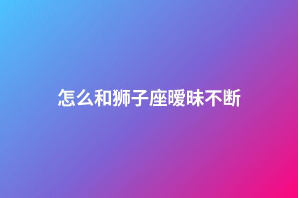 怎么和狮子座暧昧不断-第1张-星座运势-玄机派