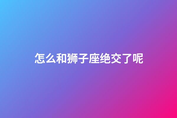 怎么和狮子座绝交了呢-第1张-星座运势-玄机派