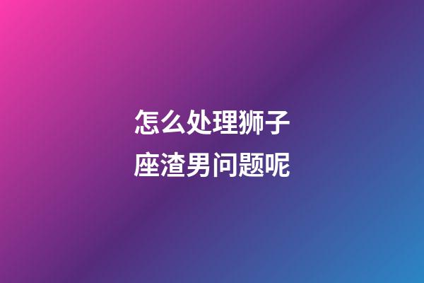 怎么处理狮子座渣男问题呢-第1张-星座运势-玄机派