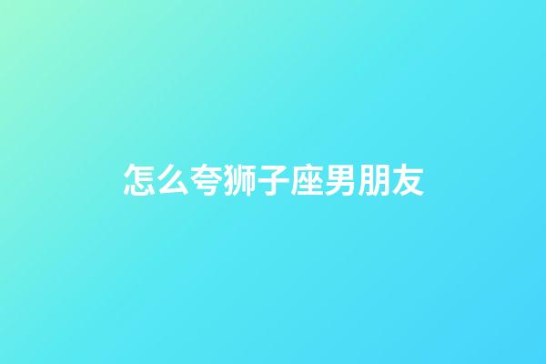 怎么夸狮子座男朋友-第1张-星座运势-玄机派