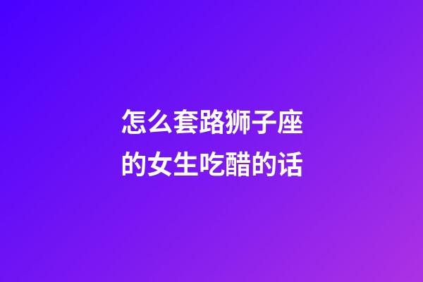 怎么套路狮子座的女生吃醋的话