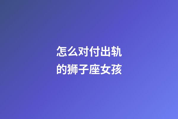 怎么对付出轨的狮子座女孩-第1张-星座运势-玄机派