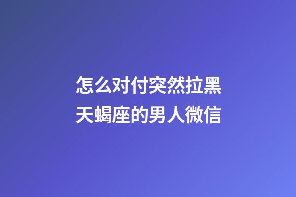 怎么对付突然拉黑天蝎座的男人微信