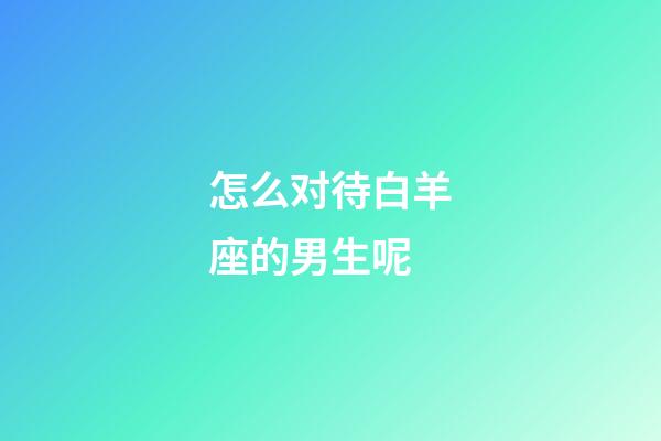 怎么对待白羊座的男生呢-第1张-星座运势-玄机派