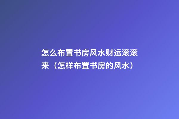 怎么布置书房风水财运滚滚来（怎样布置书房的风水）