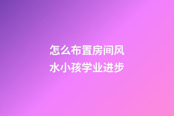 怎么布置房间风水小孩学业进步