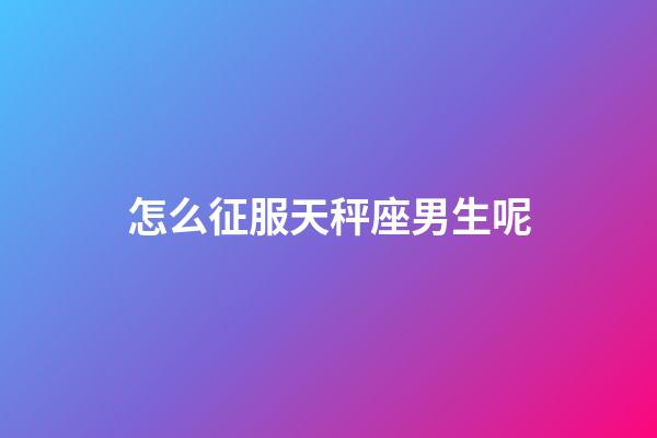 怎么征服天秤座男生呢