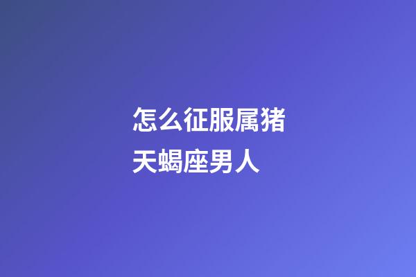 怎么征服属猪天蝎座男人-第1张-星座运势-玄机派