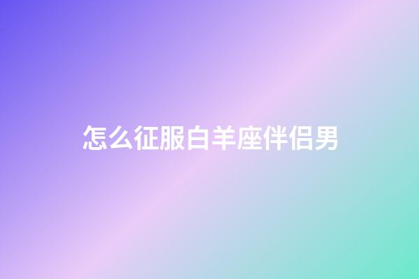 怎么征服白羊座伴侣男-第1张-星座运势-玄机派