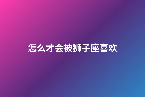 怎么才会被狮子座喜欢-第1张-星座运势-玄机派