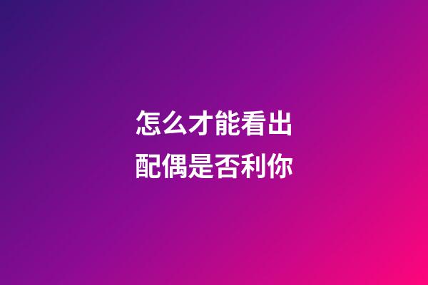 怎么才能看出配偶是否利你