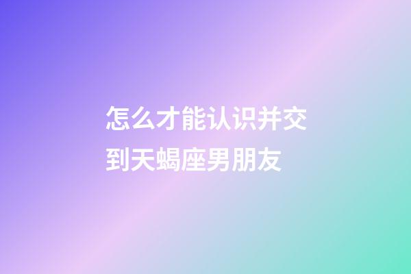 怎么才能认识并交到天蝎座男朋友-第1张-星座运势-玄机派