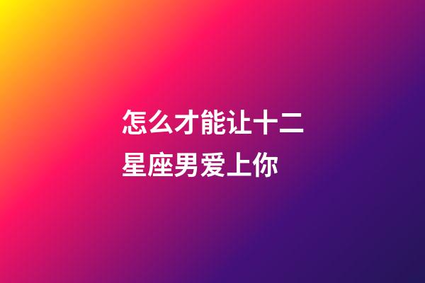 怎么才能让十二星座男爱上你-第1张-星座运势-玄机派