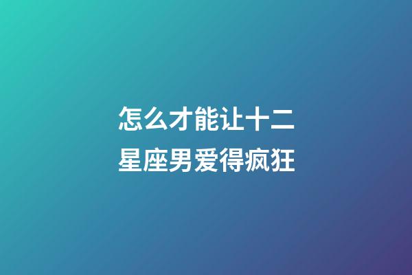 怎么才能让十二星座男爱得疯狂-第1张-星座运势-玄机派