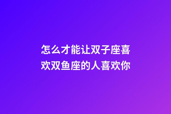怎么才能让双子座喜欢双鱼座的人喜欢你-第1张-星座运势-玄机派