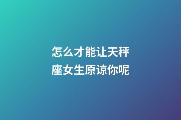 怎么才能让天秤座女生原谅你呢