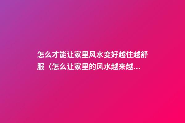 怎么才能让家里风水变好越住越舒服（怎么让家里的风水越来越好）