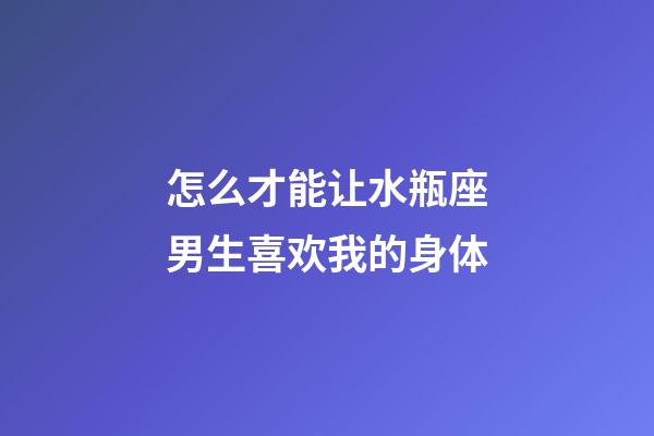 怎么才能让水瓶座男生喜欢我的身体-第1张-星座运势-玄机派