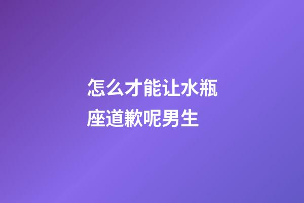 怎么才能让水瓶座道歉呢男生