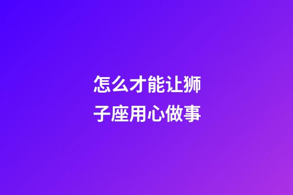 怎么才能让狮子座用心做事-第1张-星座运势-玄机派