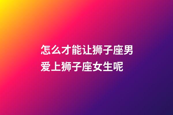 怎么才能让狮子座男爱上狮子座女生呢-第1张-星座运势-玄机派