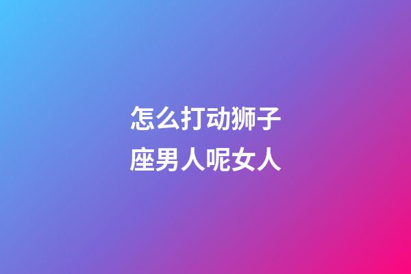 怎么打动狮子座男人呢女人-第1张-星座运势-玄机派