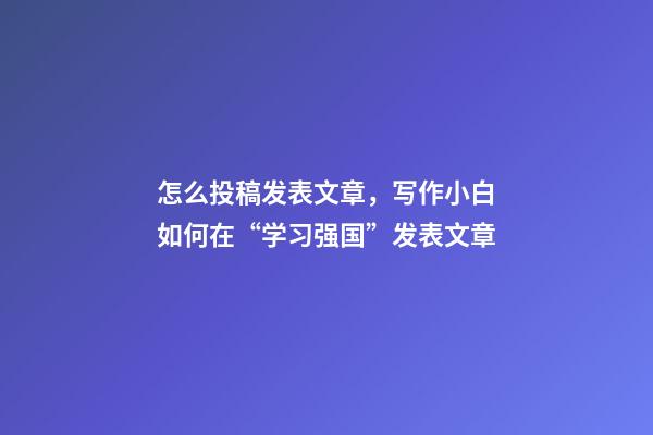 怎么投稿发表文章，写作小白如何在“学习强国”发表文章-第1张-观点-玄机派
