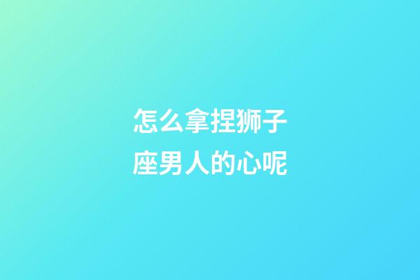 怎么拿捏狮子座男人的心呢