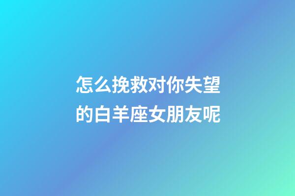 怎么挽救对你失望的白羊座女朋友呢-第1张-星座运势-玄机派
