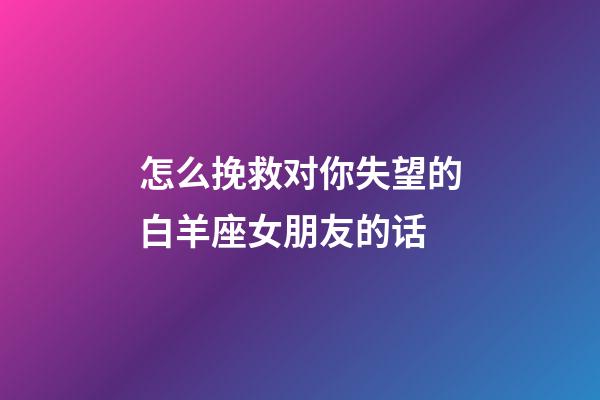 怎么挽救对你失望的白羊座女朋友的话