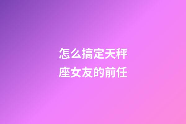 怎么搞定天秤座女友的前任-第1张-星座运势-玄机派