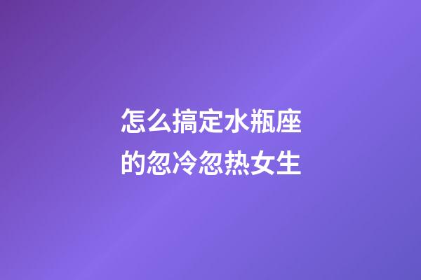 怎么搞定水瓶座的忽冷忽热女生-第1张-星座运势-玄机派