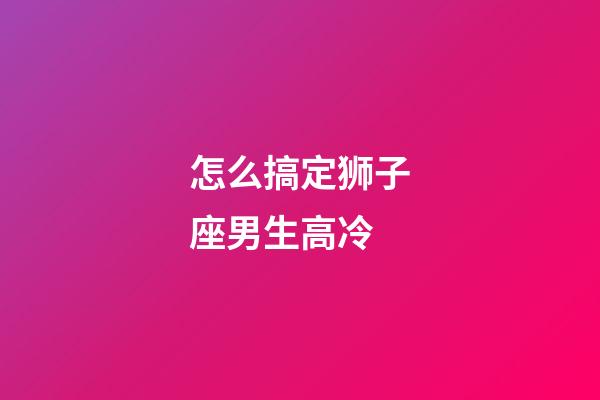 怎么搞定狮子座男生高冷