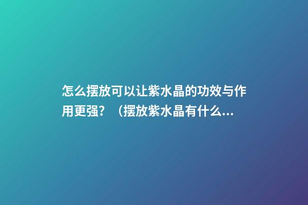 怎么摆放可以让紫水晶的功效与作用更强？（摆放紫水晶有什么好处）