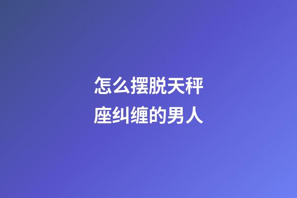 怎么摆脱天秤座纠缠的男人-第1张-星座运势-玄机派