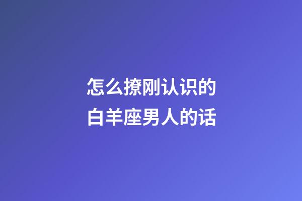 怎么撩刚认识的白羊座男人的话