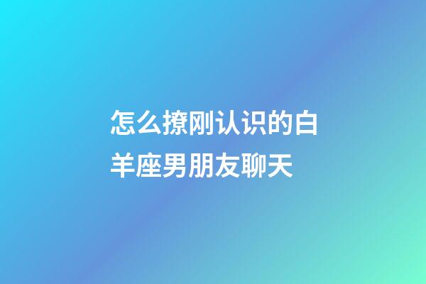 怎么撩刚认识的白羊座男朋友聊天