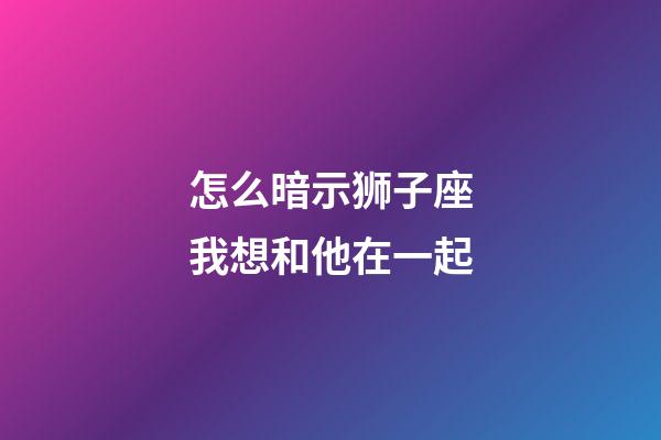 怎么暗示狮子座我想和他在一起-第1张-星座运势-玄机派