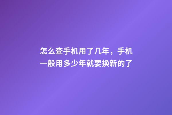 怎么查手机用了几年，手机一般用多少年就要换新的了-第1张-观点-玄机派