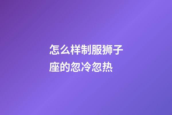 怎么样制服狮子座的忽冷忽热-第1张-星座运势-玄机派