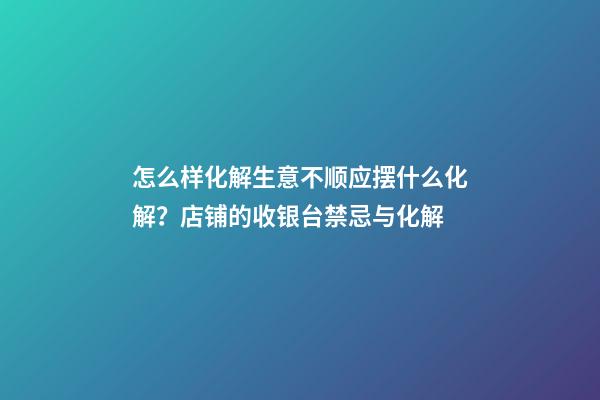 怎么样化解生意不顺应摆什么化解？店铺的收银台禁忌与化解