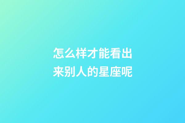 怎么样才能看出来别人的星座呢-第1张-星座运势-玄机派
