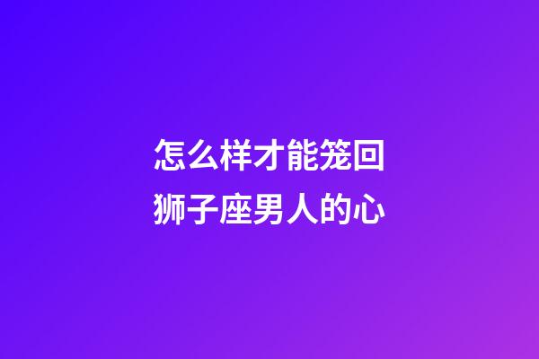 怎么样才能笼回狮子座男人的心-第1张-星座运势-玄机派