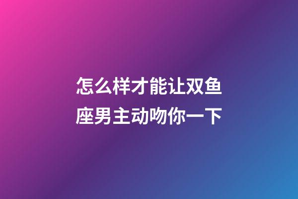 怎么样才能让双鱼座男主动吻你一下-第1张-星座运势-玄机派