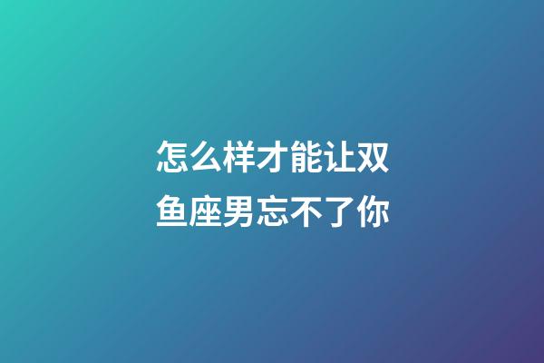 怎么样才能让双鱼座男忘不了你-第1张-星座运势-玄机派