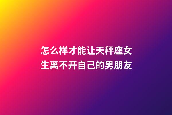 怎么样才能让天秤座女生离不开自己的男朋友-第1张-星座运势-玄机派