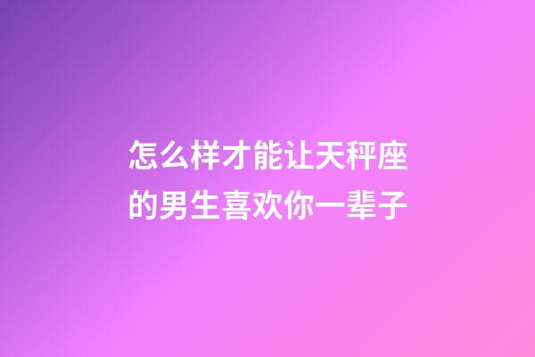 怎么样才能让天秤座的男生喜欢你一辈子-第1张-星座运势-玄机派