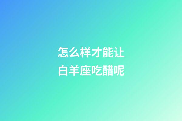 怎么样才能让白羊座吃醋呢-第1张-星座运势-玄机派