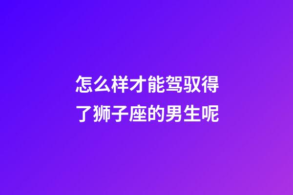 怎么样才能驾驭得了狮子座的男生呢